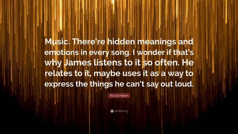 Nicola Haken Quote: “Music. There’re hidden meanings and emotions in every song. I wonder if that’s why James listens to it so often. He relates to it, maybe uses it as a way to express the things he can’t say out loud.”