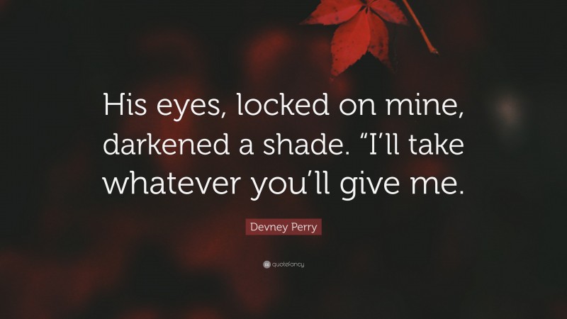 Devney Perry Quote: “His eyes, locked on mine, darkened a shade. “I’ll take whatever you’ll give me.”