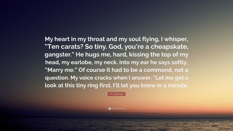 J.T. Geissinger Quote: “My heart in my throat and my soul flying, I whisper, “Ten carats? So tiny. God, you’re a cheapskate, gangster.” He hugs me, hard, kissing the top of my head, my earlobe, my neck. Into my ear he says softly, “Marry me.” Of course it had to be a command, not a question. My voice cracks when I answer. “Let me get a look at this tiny ring first. I’ll let you know in a minute.”