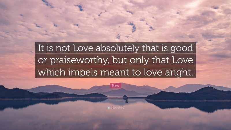 Plato Quote: “It is not Love absolutely that is good or praiseworthy, but only that Love which impels meant to love aright.”