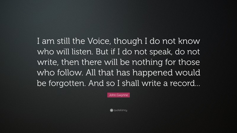John Gwynne Quote: “I am still the Voice, though I do not know who will listen. But if I do not speak, do not write, then there will be nothing for those who follow. All that has happened would be forgotten. And so I shall write a record...”