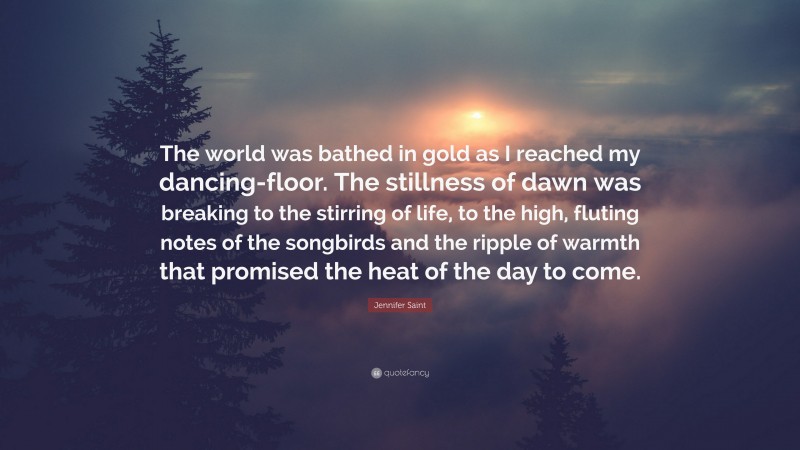 Jennifer Saint Quote: “The world was bathed in gold as I reached my dancing-floor. The stillness of dawn was breaking to the stirring of life, to the high, fluting notes of the songbirds and the ripple of warmth that promised the heat of the day to come.”