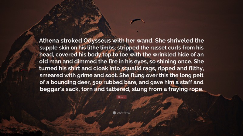 Homer Quote: “Athena stroked Odysseus with her wand. She shriveled the supple skin on his lithe limbs, stripped the russet curls from his head, covered his body top to toe with the wrinkled hide of an old man and dimmed the fire in his eyes, so shining once. She turned his shirt and cloak into squalid rags, ripped and filthy, smeared with grime and soot. She flung over this the long pelt of a bounding deer, 500 rubbed bare, and gave him a staff and beggar’s sack, torn and tattered, slung from a fraying rope.”