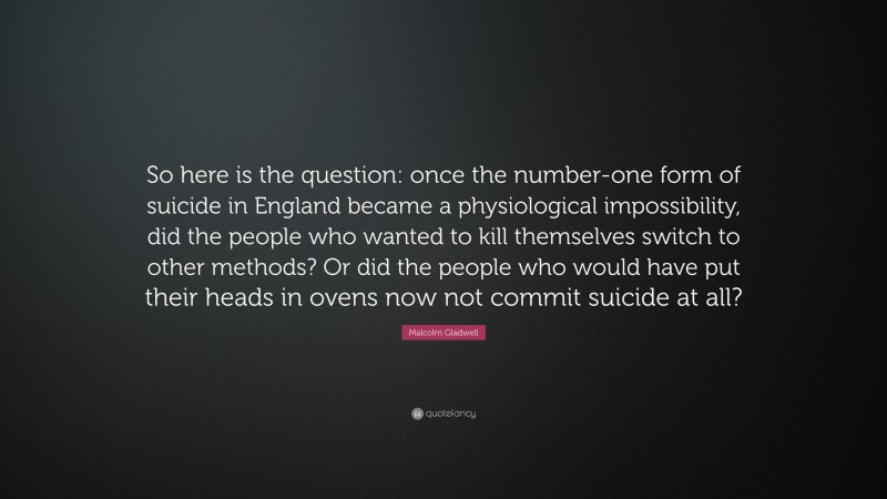 Malcolm Gladwell Quote: “So here is the question: once the number-one form of suicide in England became a physiological impossibility, did the people who wanted to kill themselves switch to other methods? Or did the people who would have put their heads in ovens now not commit suicide at all?”