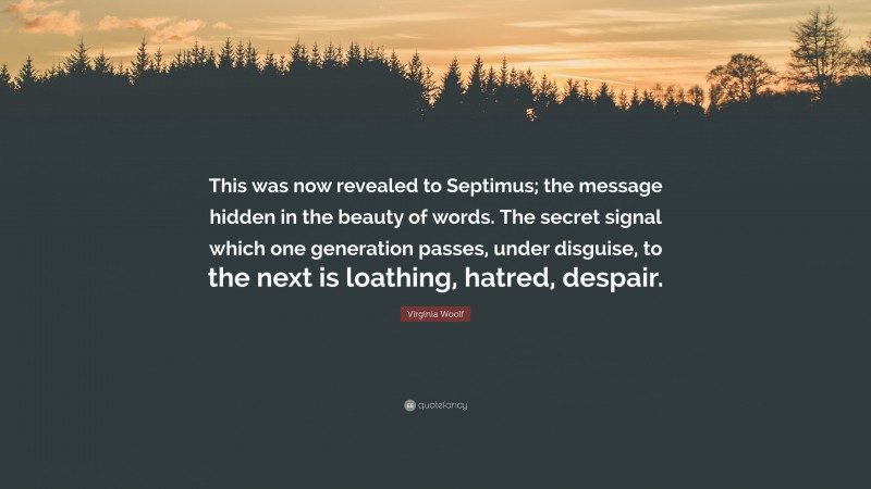 Virginia Woolf Quote: “This was now revealed to Septimus; the message hidden in the beauty of words. The secret signal which one generation passes, under disguise, to the next is loathing, hatred, despair.”