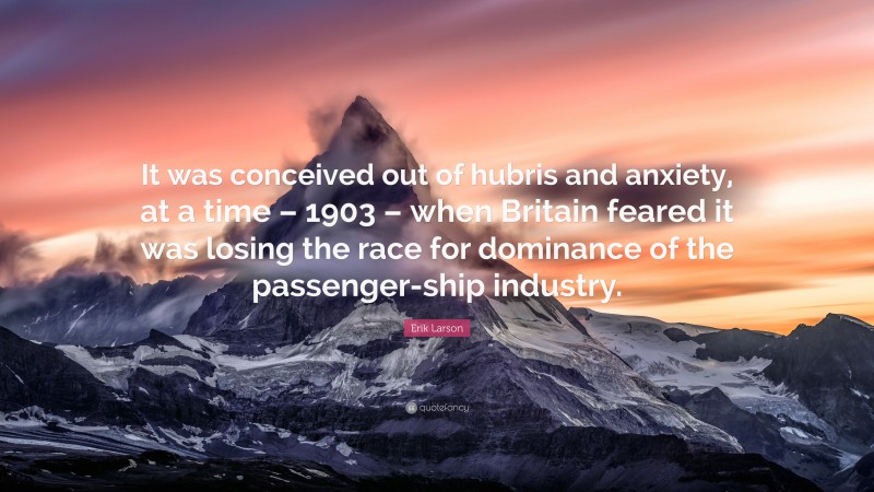 Erik Larson Quote: “It was conceived out of hubris and anxiety, at a time – 1903 – when Britain feared it was losing the race for dominance of the passenger-ship industry.”