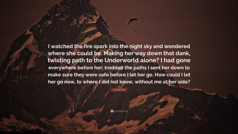 Jennifer Saint Quote: “I watched the fire spark into the night sky and wondered where she could be. Making her way down that dank, twisting path to the Underworld alone? I had gone everywhere before her; trodden the paths I sent her down to make sure they were safe before I let her go. How could I let her go now, to where I did not know, without me at her side?”