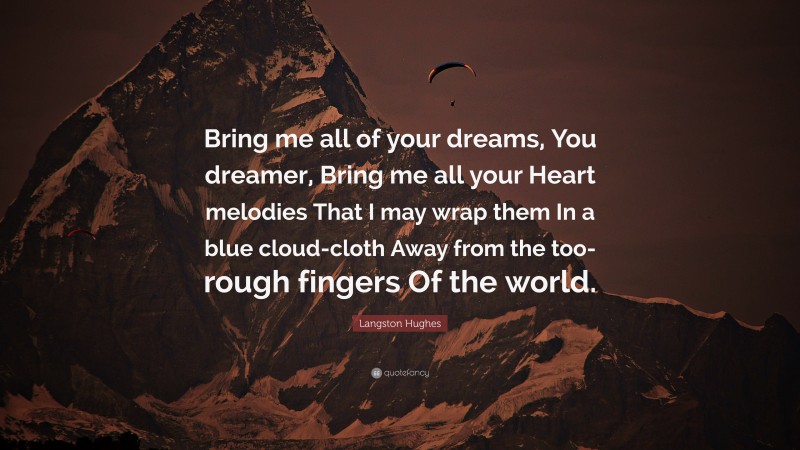 Langston Hughes Quote: “Bring me all of your dreams, You dreamer, Bring me all your Heart melodies That I may wrap them In a blue cloud-cloth Away from the too-rough fingers Of the world.”