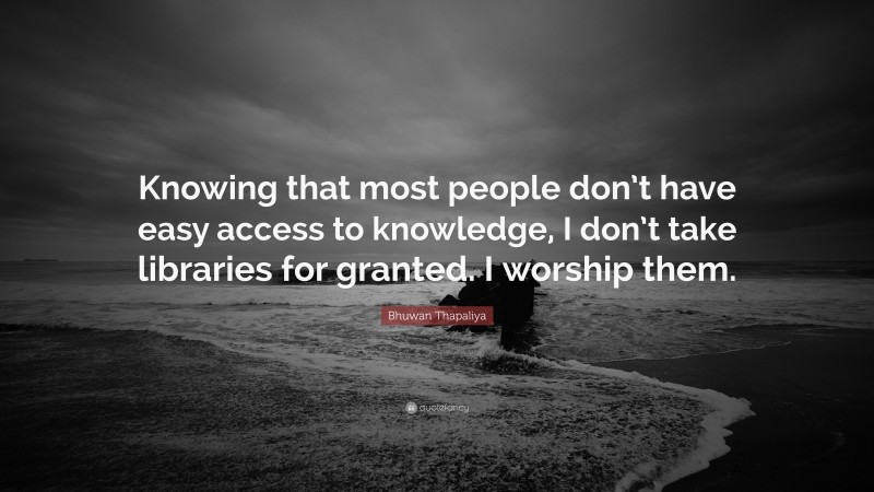 Bhuwan Thapaliya Quote: “Knowing that most people don’t have easy access to knowledge, I don’t take libraries for granted. I worship them.”