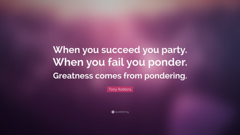 Tony Robbins Quote: “When you succeed you party. When you fail you ponder. Greatness comes from pondering.”