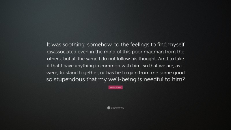 Bram Stoker Quote: “It was soothing, somehow, to the feelings to find myself disassociated even in the mind of this poor madman from the others; but all the same I do not follow his thought. Am I to take it that I have anything in common with him, so that we are, as it were, to stand together, or has he to gain from me some good so stupendous that my well-being is needful to him?”