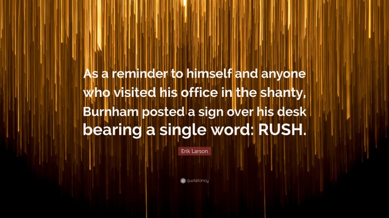 Erik Larson Quote: “As a reminder to himself and anyone who visited his office in the shanty, Burnham posted a sign over his desk bearing a single word: RUSH.”