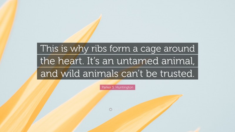 Parker S. Huntington Quote: “This is why ribs form a cage around the heart. It’s an untamed animal, and wild animals can’t be trusted.”