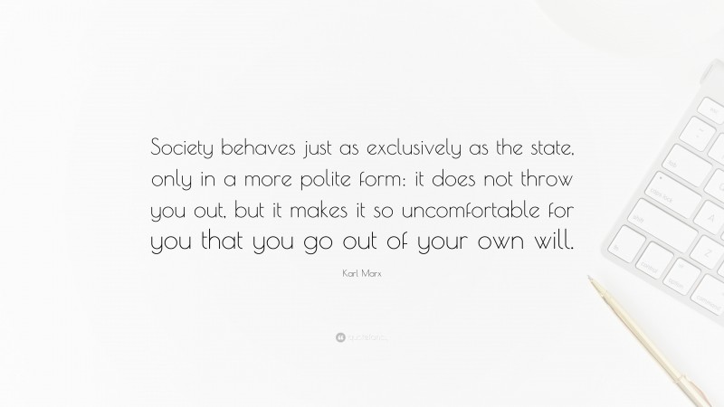 Karl Marx Quote: “Society behaves just as exclusively as the state, only in a more polite form: it does not throw you out, but it makes it so uncomfortable for you that you go out of your own will.”