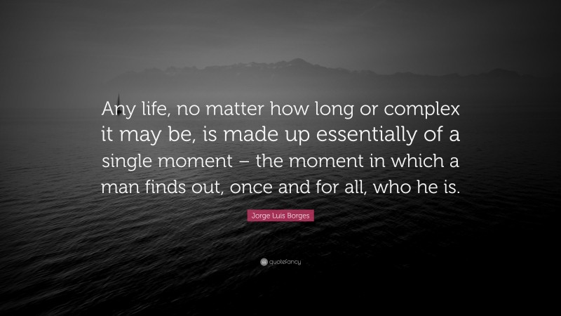 Jorge Luis Borges Quote: “Any life, no matter how long or complex it may be, is made up essentially of a single moment – the moment in which a man finds out, once and for all, who he is.”