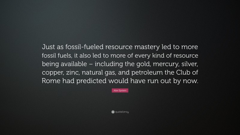 Alex Epstein Quote: “Just as fossil-fueled resource mastery led to more fossil fuels, it also led to more of every kind of resource being available – including the gold, mercury, silver, copper, zinc, natural gas, and petroleum the Club of Rome had predicted would have run out by now.”