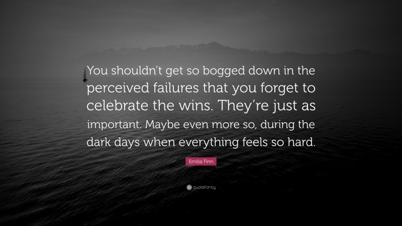 Emilia Finn Quote: “You shouldn’t get so bogged down in the perceived failures that you forget to celebrate the wins. They’re just as important. Maybe even more so, during the dark days when everything feels so hard.”