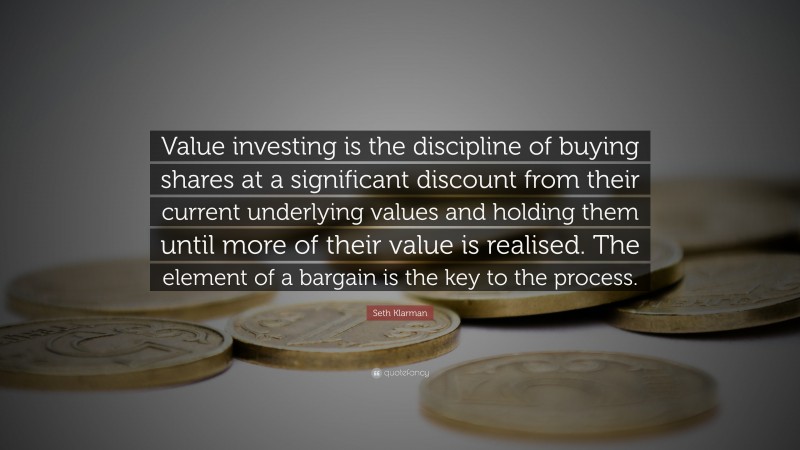 Seth Klarman Quote: “Value investing is the discipline of buying shares at a significant discount from their current underlying values and holding them until more of their value is realised. The element of a bargain is the key to the process.”
