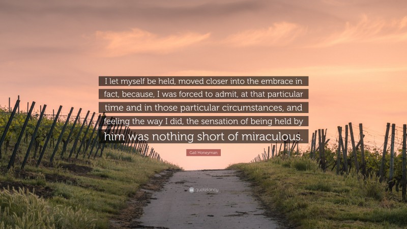 Gail Honeyman Quote: “I let myself be held, moved closer into the embrace in fact, because, I was forced to admit, at that particular time and in those particular circumstances, and feeling the way I did, the sensation of being held by him was nothing short of miraculous.”