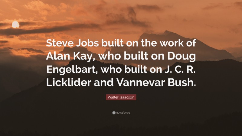 Walter Isaacson Quote: “Steve Jobs built on the work of Alan Kay, who built on Doug Engelbart, who built on J. C. R. Licklider and Vannevar Bush.”