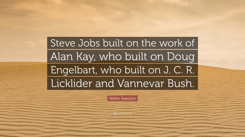 Walter Isaacson Quote: “Steve Jobs built on the work of Alan Kay, who built on Doug Engelbart, who built on J. C. R. Licklider and Vannevar Bush.”
