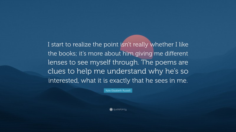 Kate Elizabeth Russell Quote: “I start to realize the point isn’t really whether I like the books; it’s more about him giving me different lenses to see myself through. The poems are clues to help me understand why he’s so interested, what it is exactly that he sees in me.”