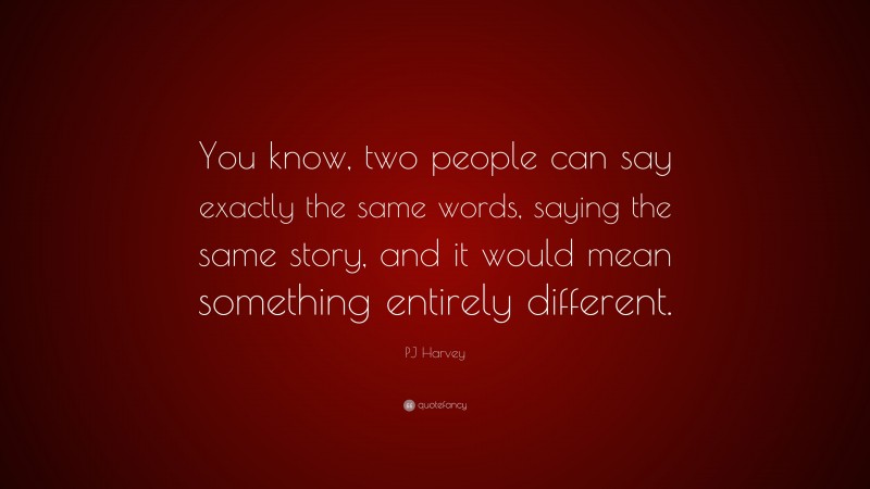 PJ Harvey Quote: “You know, two people can say exactly the same words, saying the same story, and it would mean something entirely different.”