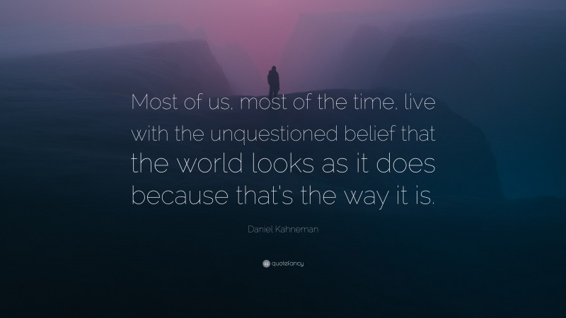 Daniel Kahneman Quote: “Most of us, most of the time, live with the unquestioned belief that the world looks as it does because that’s the way it is.”