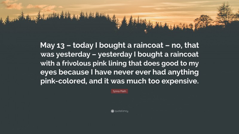 Sylvia Plath Quote: “May 13 – today I bought a raincoat – no, that was yesterday – yesterday I bought a raincoat with a frivolous pink lining that does good to my eyes because I have never ever had anything pink-colored, and it was much too expensive.”