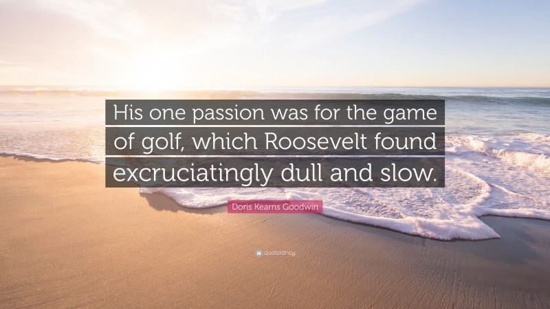 Doris Kearns Goodwin Quote: “His one passion was for the game of golf, which Roosevelt found excruciatingly dull and slow.”