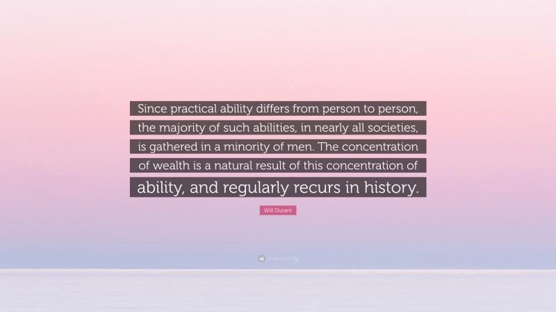 Will Durant Quote: “Since practical ability differs from person to person, the majority of such abilities, in nearly all societies, is gathered in a minority of men. The concentration of wealth is a natural result of this concentration of ability, and regularly recurs in history.”