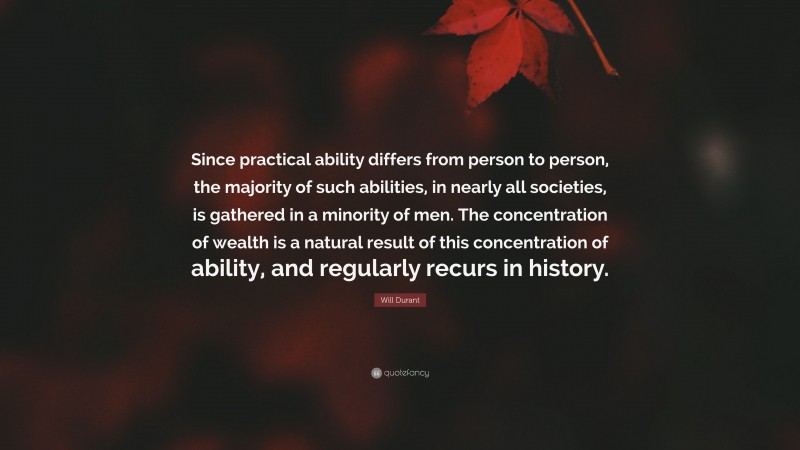 Will Durant Quote: “Since practical ability differs from person to person, the majority of such abilities, in nearly all societies, is gathered in a minority of men. The concentration of wealth is a natural result of this concentration of ability, and regularly recurs in history.”