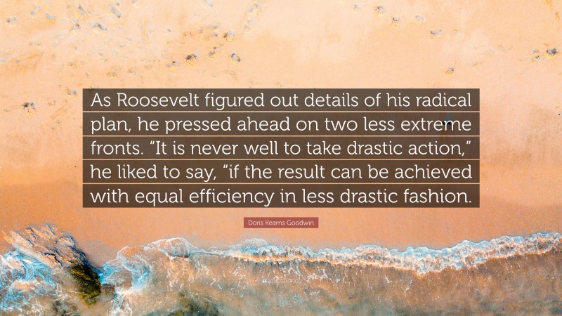 Doris Kearns Goodwin Quote: “As Roosevelt figured out details of his radical plan, he pressed ahead on two less extreme fronts. “It is never well to take drastic action,” he liked to say, “if the result can be achieved with equal efficiency in less drastic fashion.”