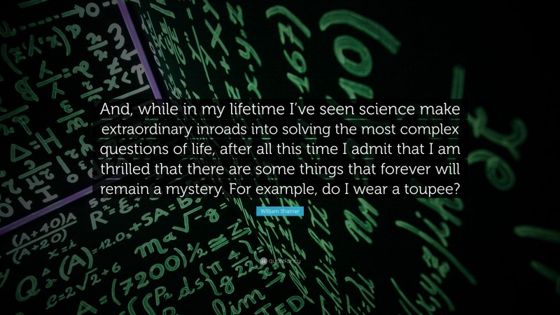 William Shatner Quote: “And, while in my lifetime I’ve seen science make extraordinary inroads into solving the most complex questions of life, after all this time I admit that I am thrilled that there are some things that forever will remain a mystery. For example, do I wear a toupee?”