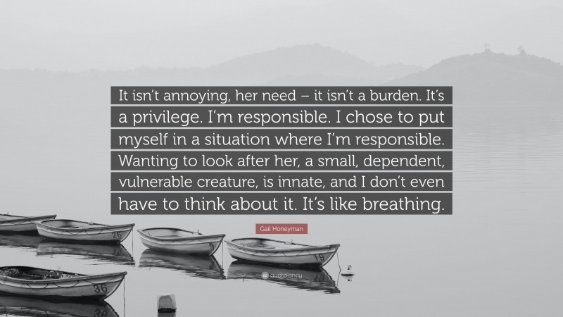 Gail Honeyman Quote: “It isn’t annoying, her need – it isn’t a burden. It’s a privilege. I’m responsible. I chose to put myself in a situation where I’m responsible. Wanting to look after her, a small, dependent, vulnerable creature, is innate, and I don’t even have to think about it. It’s like breathing.”