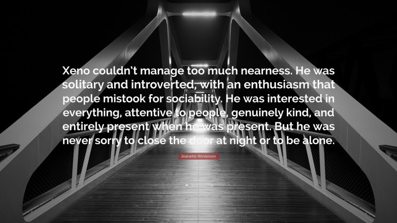 Jeanette Winterson Quote: “Xeno couldn’t manage too much nearness. He was solitary and introverted, with an enthusiasm that people mistook for sociability. He was interested in everything, attentive to people, genuinely kind, and entirely present when he was present. But he was never sorry to close the door at night or to be alone.”