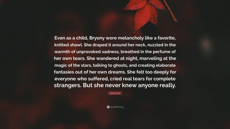 Isobel Lynn Quote: “Even as a child, Bryony wore melancholy like a favorite, knitted shawl. She draped it around her neck, nuzzled in the warmth of unprovoked sadness, breathed in the perfume of her own tears. She wandered at night, marveling at the magic of the stars, talking to ghosts, and creating elaborate fantasies out of her own dreams. She felt too deeply for everyone who suffered, cried real tears for complete strangers. But she never knew anyone really.”