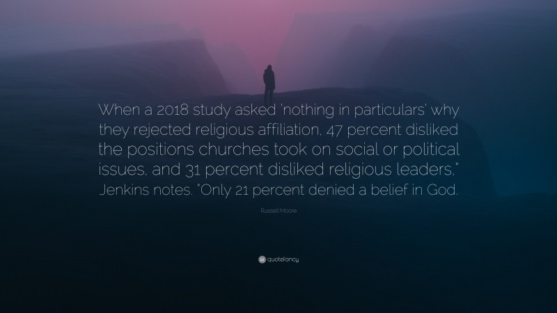 Russell Moore Quote: “When a 2018 study asked ‘nothing in particulars’ why they rejected religious affiliation, 47 percent disliked the positions churches took on social or political issues, and 31 percent disliked religious leaders,” Jenkins notes. “Only 21 percent denied a belief in God.”