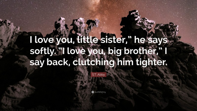 S.T. Abby Quote: “I love you, little sister,” he says softly. “I love you, big brother,” I say back, clutching him tighter.”