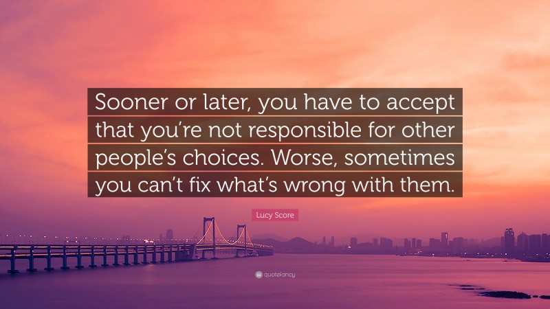 Lucy Score Quote: “Sooner or later, you have to accept that you’re not responsible for other people’s choices. Worse, sometimes you can’t fix what’s wrong with them.”