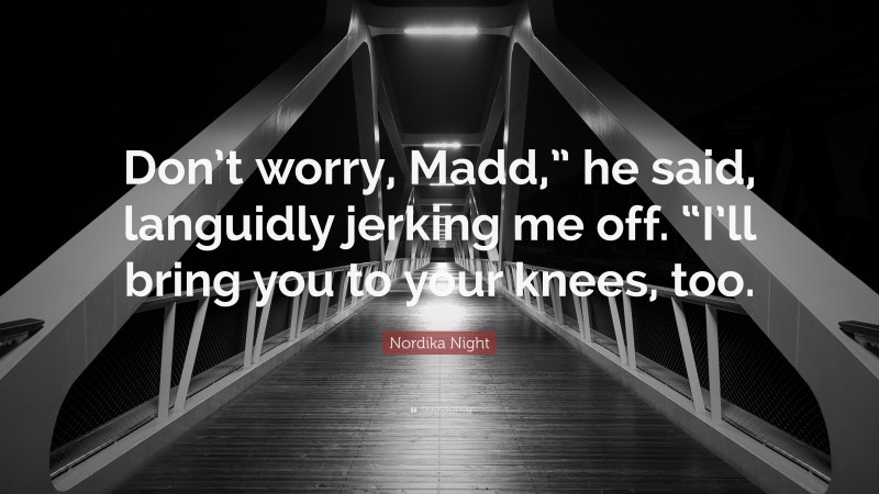 Nordika Night Quote: “Don’t worry, Madd,” he said, languidly jerking me off. “I’ll bring you to your knees, too.”