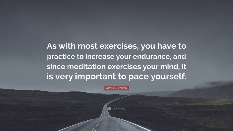Alexis G. Roldan Quote: “As with most exercises, you have to practice to increase your endurance, and since meditation exercises your mind, it is very important to pace yourself.”
