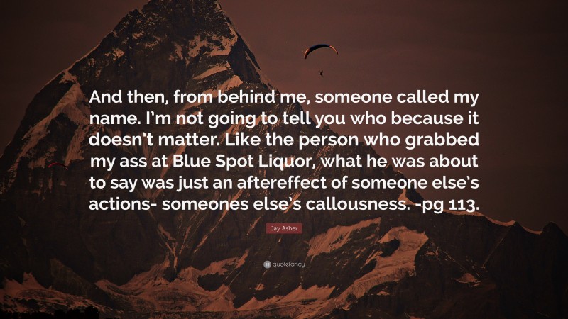 Jay Asher Quote: “And then, from behind me, someone called my name. I’m not going to tell you who because it doesn’t matter. Like the person who grabbed my ass at Blue Spot Liquor, what he was about to say was just an aftereffect of someone else’s actions- someones else’s callousness. -pg 113.”