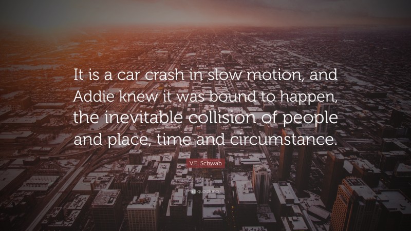 V.E. Schwab Quote: “It is a car crash in slow motion, and Addie knew it was bound to happen, the inevitable collision of people and place, time and circumstance.”