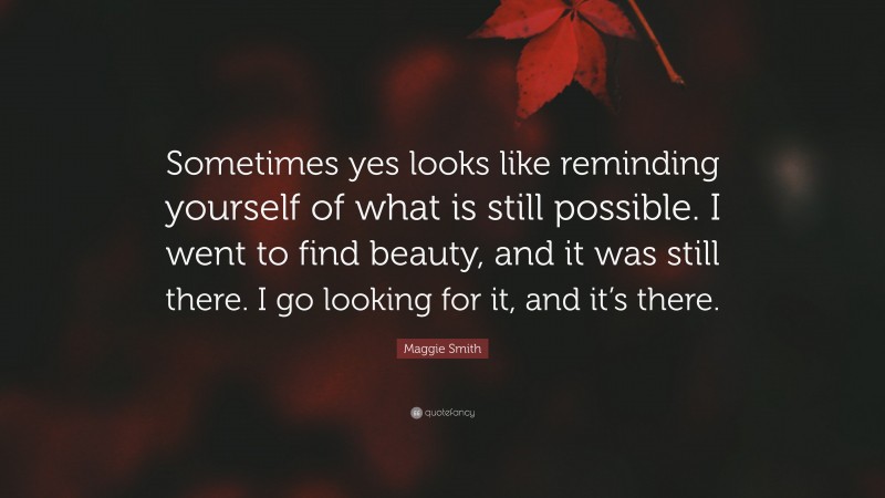 Maggie Smith Quote: “Sometimes yes looks like reminding yourself of what is still possible. I went to find beauty, and it was still there. I go looking for it, and it’s there.”