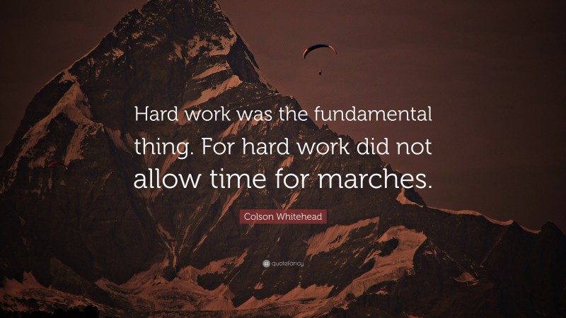 Colson Whitehead Quote: “Hard work was the fundamental thing. For hard work did not allow time for marches.”