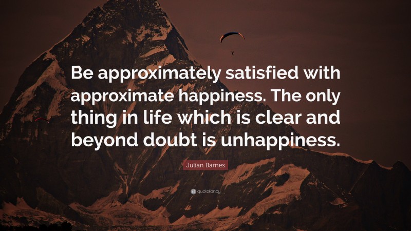 Julian Barnes Quote: “Be approximately satisfied with approximate happiness. The only thing in life which is clear and beyond doubt is unhappiness.”