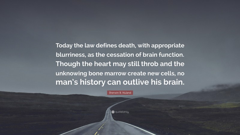 Sherwin B. Nuland Quote: “Today the law defines death, with appropriate blurriness, as the cessation of brain function. Though the heart may still throb and the unknowing bone marrow create new cells, no man’s history can outlive his brain.”