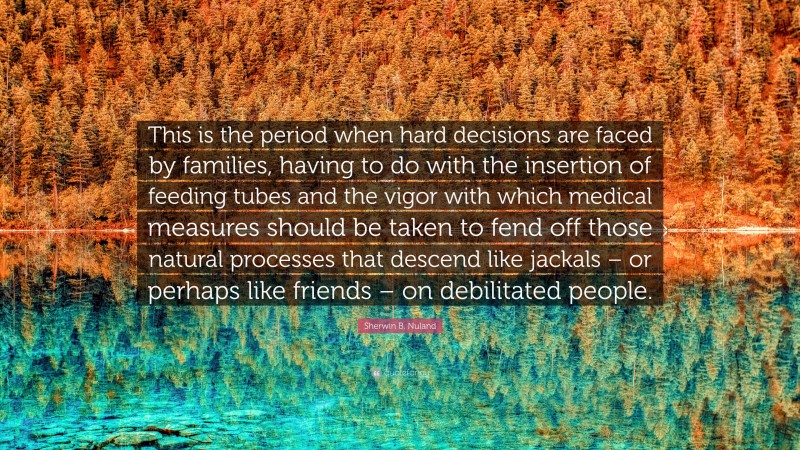 Sherwin B. Nuland Quote: “This is the period when hard decisions are faced by families, having to do with the insertion of feeding tubes and the vigor with which medical measures should be taken to fend off those natural processes that descend like jackals – or perhaps like friends – on debilitated people.”