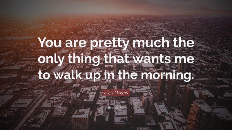 Jojo Moyes Quote: “You are pretty much the only thing that wants me to walk up in the morning.”